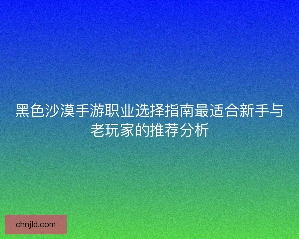 黑色沙漠手游职业选择指南最适合新手与老玩家的推荐分析 黑色沙漠手游职业选择指南最适合新手与老玩家的推荐分析