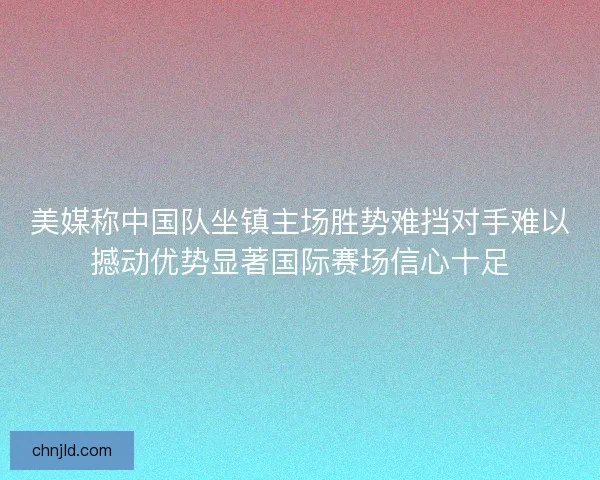 美媒称中国队坐镇主场胜势难挡对手难以撼动优势显著国际赛场信心十足 美媒称中国队坐镇主场胜势难挡对手难以撼动优势显著国际赛场信心十足