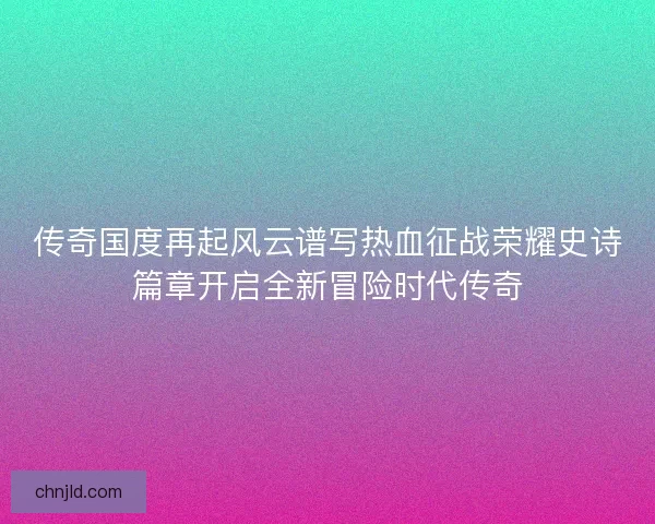 传奇国度再起风云谱写热血征战荣耀史诗篇章开启全新冒险时代传奇 传奇国度再起风云谱写热血征战荣耀史诗篇章开启全新冒险时代传奇