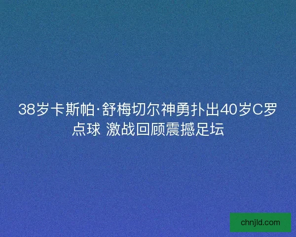 38岁卡斯帕·舒梅切尔神勇扑出40岁C罗点球 激战回顾震撼足坛