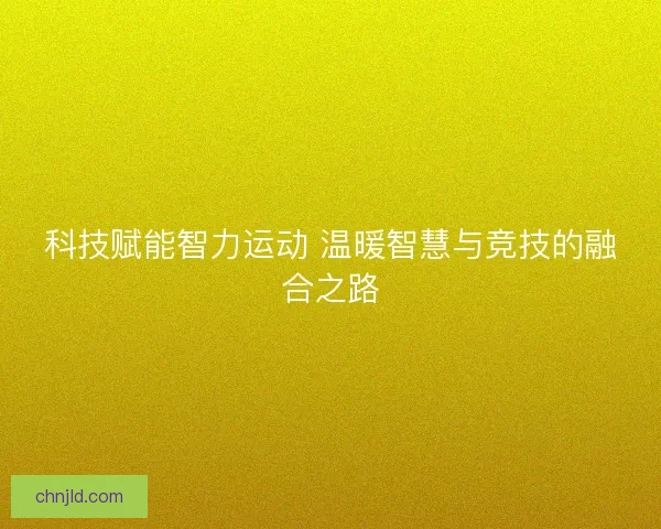 科技赋能智力运动 温暖智慧与竞技的融合之路