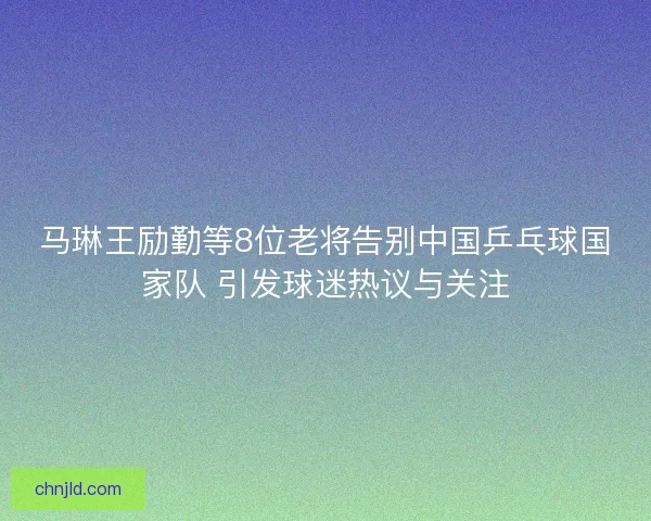 马琳王励勤等8位老将告别中国乒乓球国家队 引发球迷热议与关注 马琳王励勤等8位老将告别中国乒乓球国家队 引发球迷热议与关注