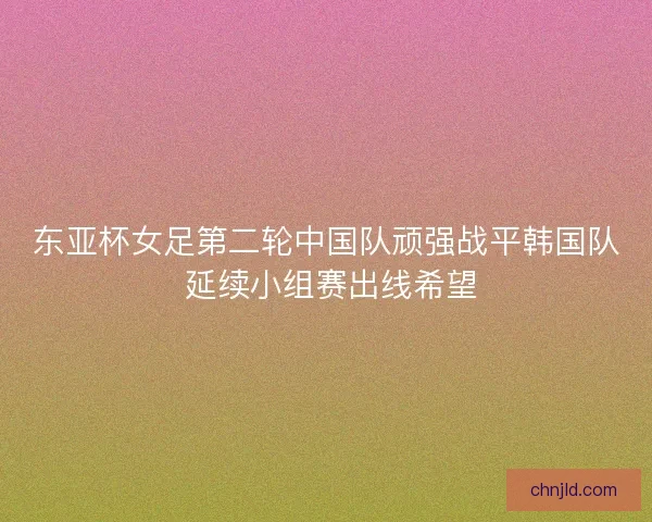 东亚杯女足第二轮中国队顽强战平韩国队 延续小组赛出线希望