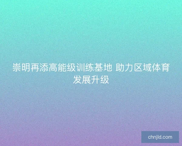 崇明再添高能级训练基地 助力区域体育发展升级 崇明再添高能级训练基地 助力区域体育发展升级