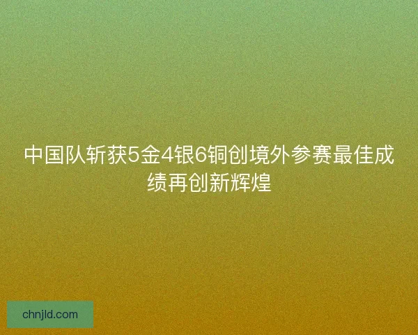 中国队斩获5金4银6铜创境外参赛最佳成绩再创新辉煌 中国队斩获5金4银6铜创境外参赛最佳成绩再创新辉煌