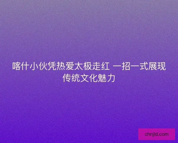 喀什小伙凭热爱太极走红 一招一式展现传统文化魅力