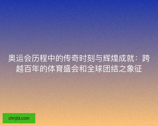 奥运会历程中的传奇时刻与辉煌成就：跨越百年的体育盛会和全球团结之象征