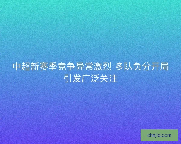 中超新赛季竞争异常激烈 多队负分开局引发广泛关注