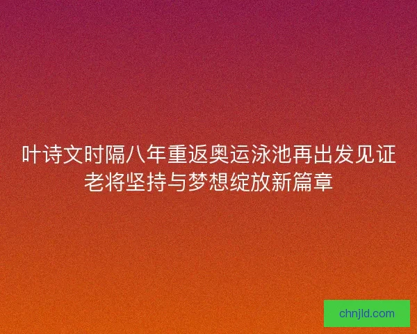 叶诗文时隔八年重返奥运泳池再出发见证老将坚持与梦想绽放新篇章