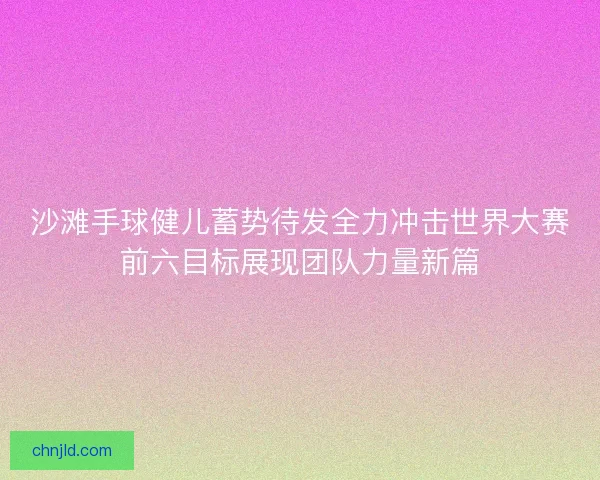 沙滩手球健儿蓄势待发全力冲击世界大赛前六目标展现团队力量新篇 沙滩手球健儿蓄势待发全力冲击世界大赛前六目标展现团队力量新篇