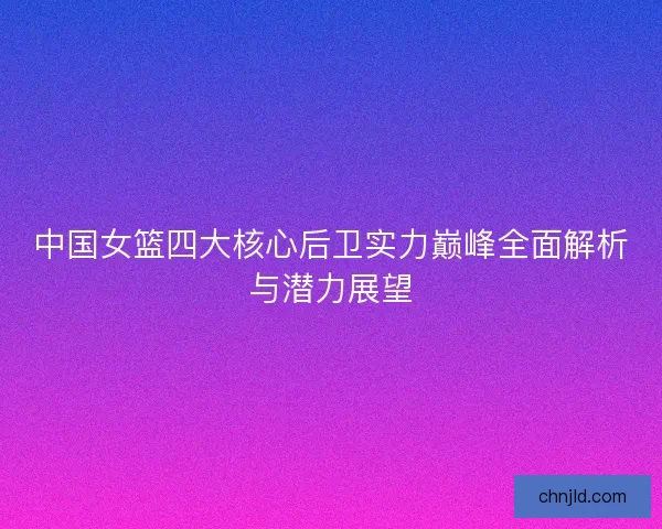 中国女篮四大核心后卫实力巅峰全面解析与潜力展望 中国女篮四大核心后卫实力巅峰全面解析与潜力展望