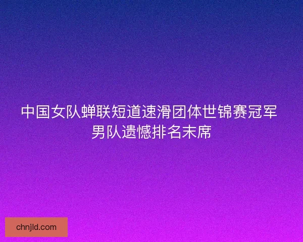 中国女队蝉联短道速滑团体世锦赛冠军 男队遗憾排名末席