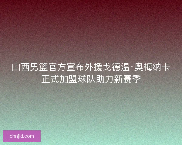 山西男篮官方宣布外援戈德温·奥梅纳卡正式加盟球队助力新赛季