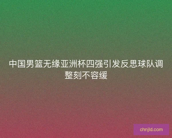 中国男篮无缘亚洲杯四强引发反思球队调整刻不容缓 中国男篮无缘亚洲杯四强引发反思球队调整刻不容缓